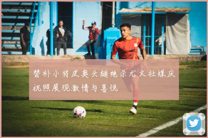 替补小将皮奥头槌绝杀尤文社媒庆祝照展现激情与喜悦