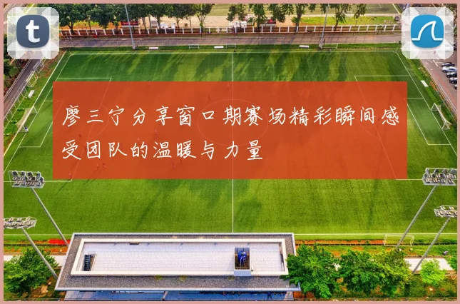 廖三宁分享窗口期赛场精彩瞬间感受团队的温暖与力量