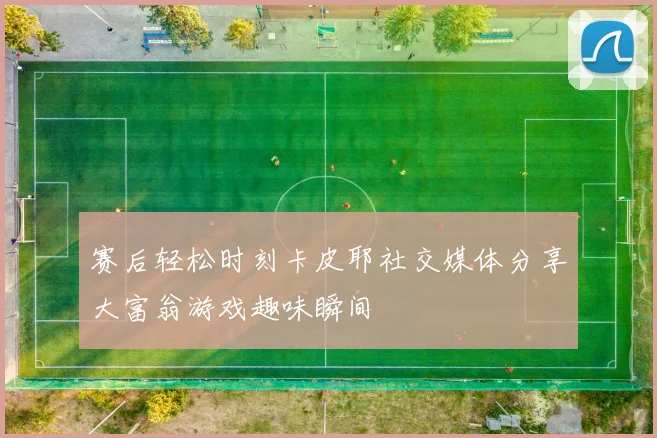 赛后轻松时刻卡皮耶社交媒体分享大富翁游戏趣味瞬间