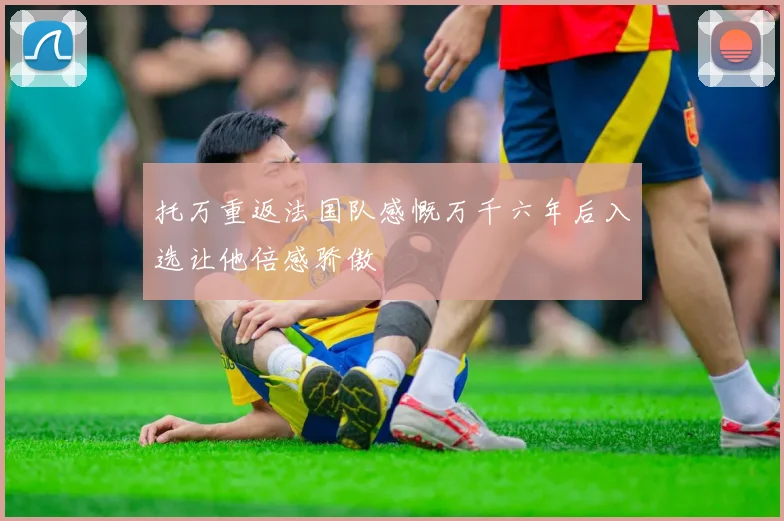 托万重返法国队感慨万千六年后入选让他倍感骄傲