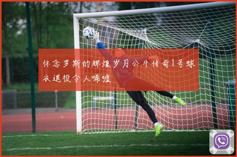 怀念罗斯的辉煌岁月公牛传奇1号球衣退役令人唏嘘