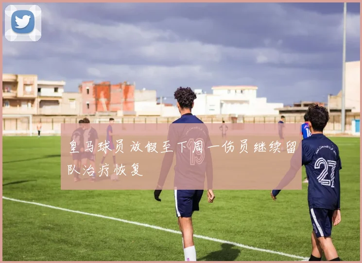 皇马球员放假至下周一伤员继续留队治疗恢复