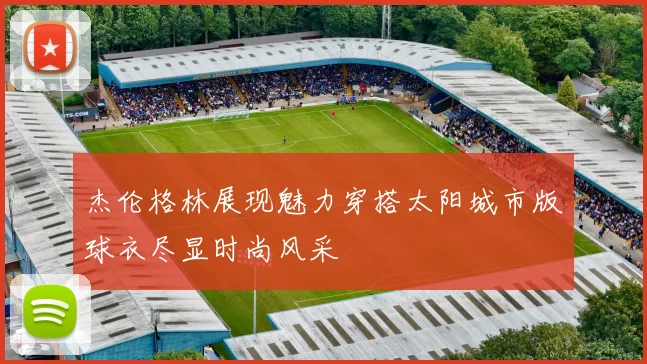 杰伦格林展现魅力穿搭太阳城市版球衣尽显时尚风采