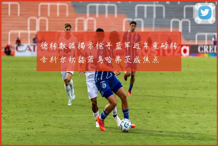 德转数据揭示枪手蓝军近年重磅转会科尔切赫若鸟哈弗茨成焦点
