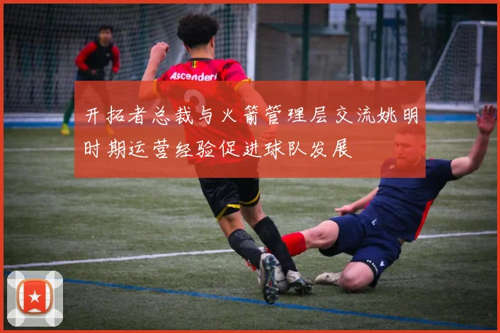 开拓者总裁与火箭管理层交流姚明时期运营经验促进球队发展