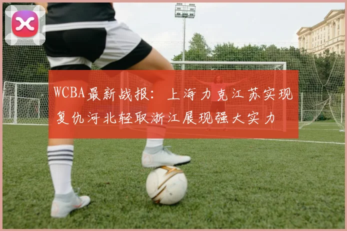 WCBA最新战报：上海力克江苏实现复仇河北轻取浙江展现强大实力