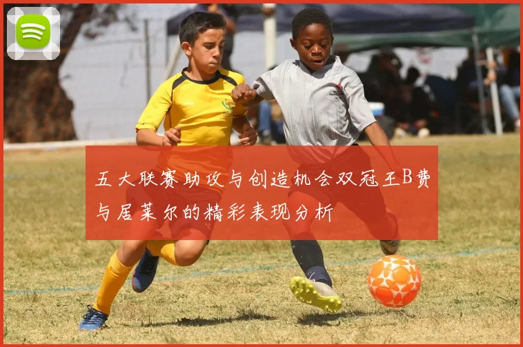 五大联赛助攻与创造机会双冠王B费与居莱尔的精彩表现分析