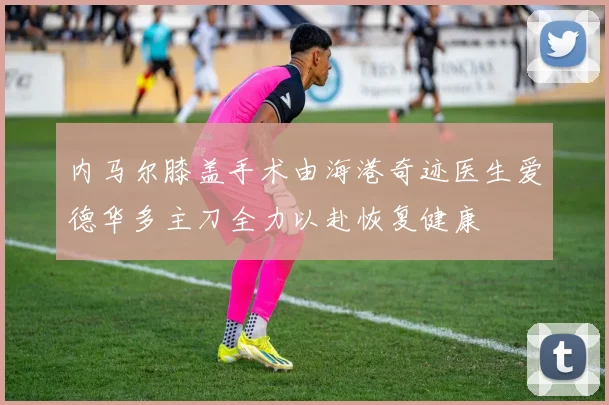 内马尔膝盖手术由海港奇迹医生爱德华多主刀全力以赴恢复健康