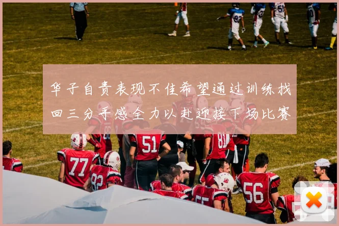 华子自责表现不佳希望通过训练找回三分手感全力以赴迎接下场比赛