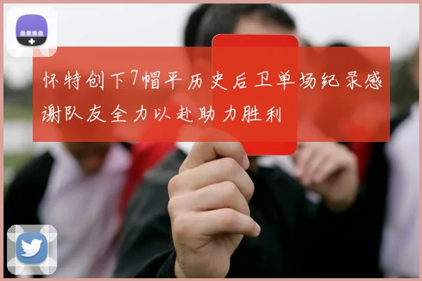 怀特创下7帽平历史后卫单场纪录感谢队友全力以赴助力胜利
