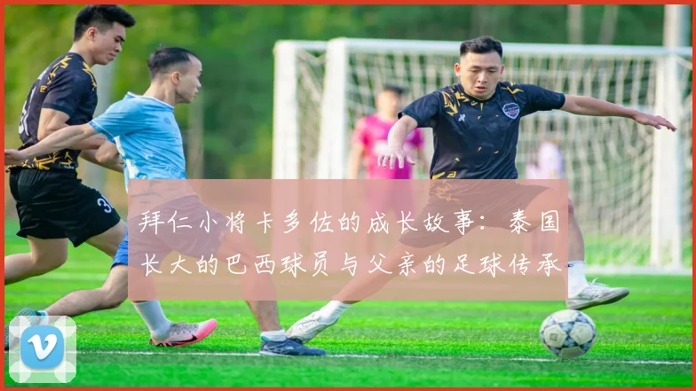 拜仁小将卡多佐的成长故事：泰国长大的巴西球员与父亲的足球传承