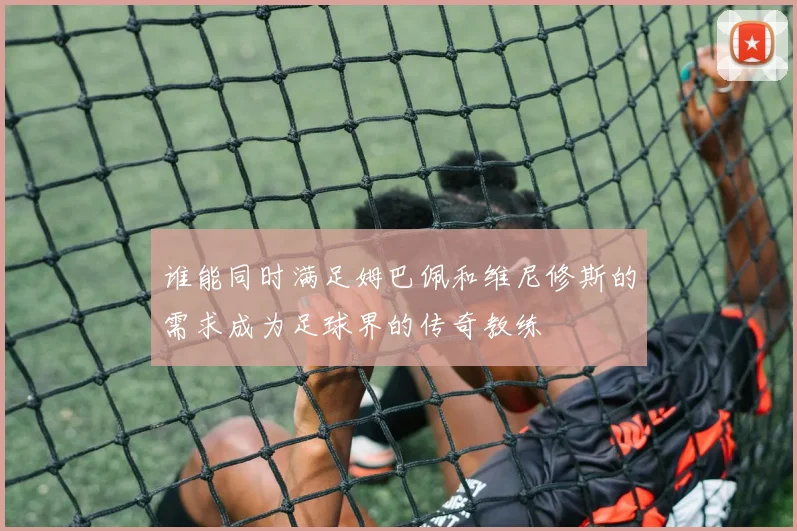 谁能同时满足姆巴佩和维尼修斯的需求成为足球界的传奇教练