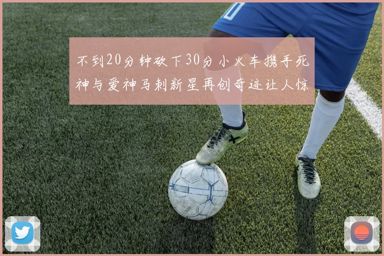 不到20分钟砍下30分小火车携手死神与爱神马刺新星再创奇迹让人惊讶