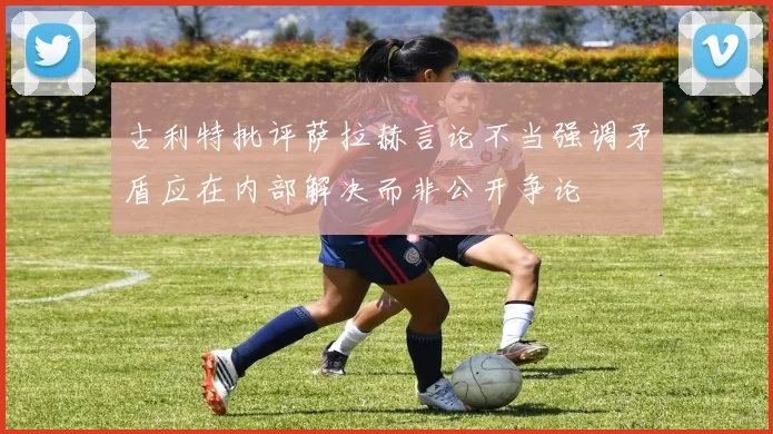 古利特批评萨拉赫言论不当强调矛盾应在内部解决而非公开争论