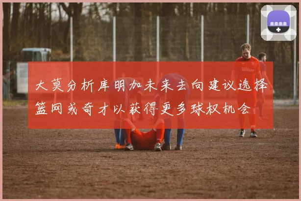 大莫分析库明加未来去向建议选择篮网或奇才以获得更多球权机会