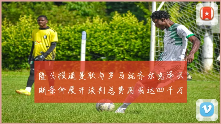 隆戈报道曼联与罗马就齐尔克泽买断条件展开谈判总费用或达四千万欧元