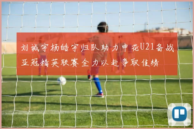 刘诚宇杨皓宇归队助力申花U21备战亚冠精英联赛全力以赴争取佳绩
