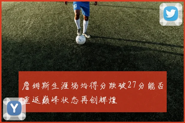詹姆斯生涯场均得分跌破27分能否重返巅峰状态再创辉煌