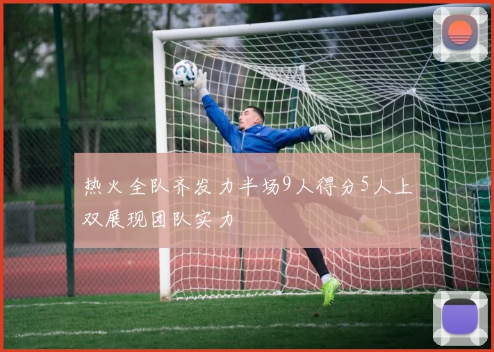 热火全队齐发力半场9人得分5人上双展现团队实力