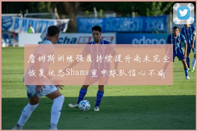 詹姆斯训练强度持续提升尚未完全恢复状态Shams重申球队信心不减