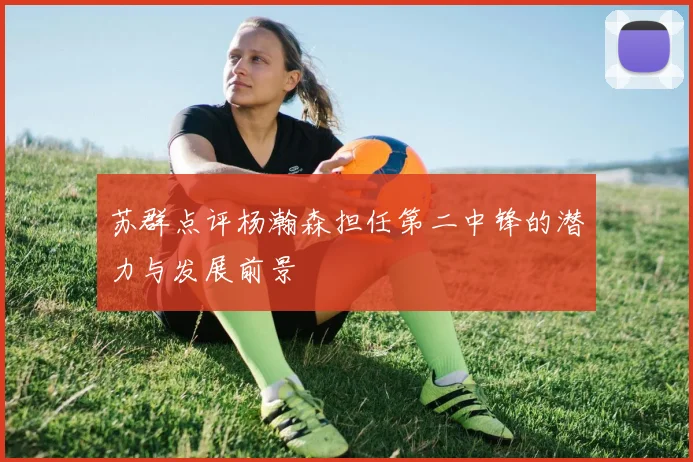苏群点评杨瀚森担任第二中锋的潜力与发展前景