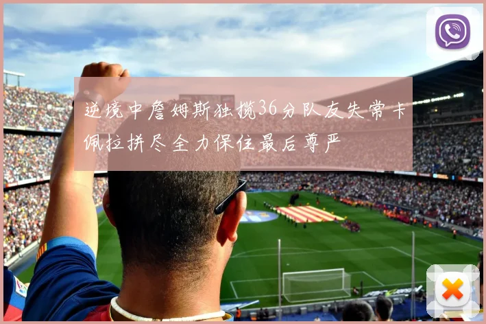 逆境中詹姆斯独揽36分队友失常卡佩拉拼尽全力保住最后尊严