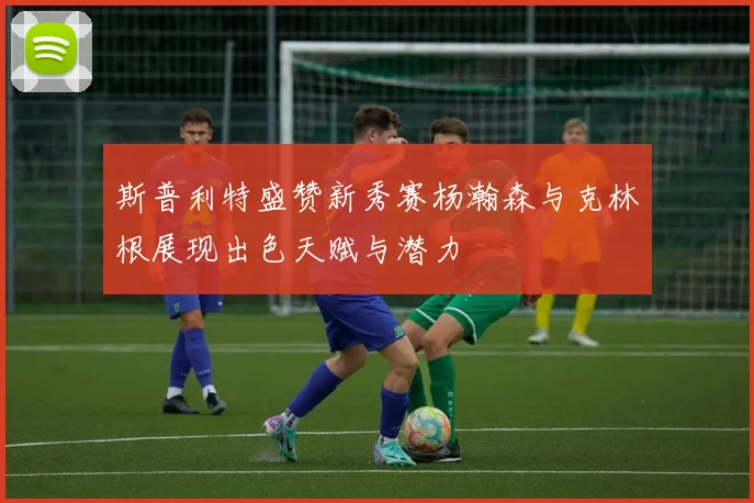 斯普利特盛赞新秀赛杨瀚森与克林根展现出色天赋与潜力