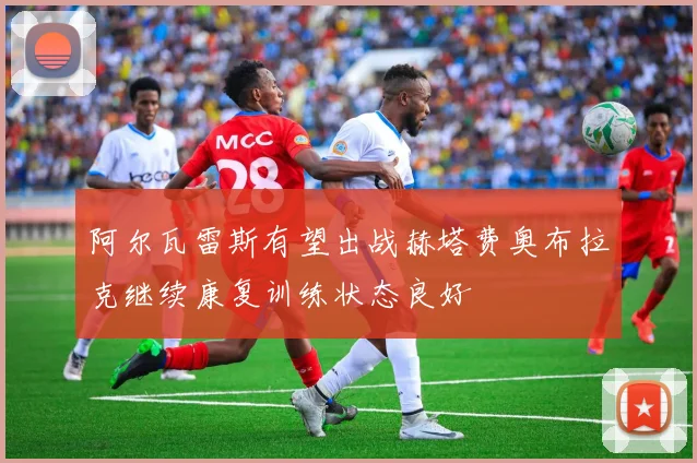 阿尔瓦雷斯有望出战赫塔费奥布拉克继续康复训练状态良好