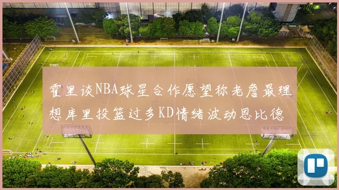霍里谈NBA球星合作愿望称老詹最理想库里投篮过多KD情绪波动恩比德伤病困扰
