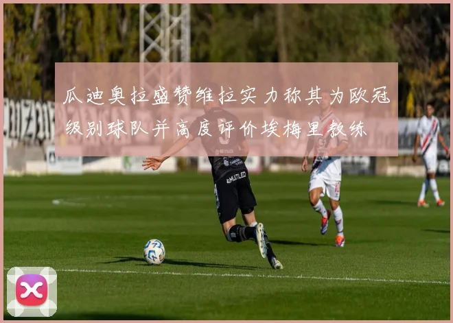 瓜迪奥拉盛赞维拉实力称其为欧冠级别球队并高度评价埃梅里教练