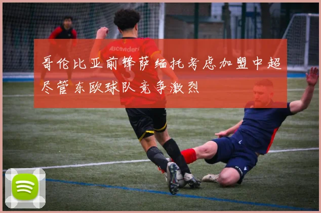 哥伦比亚前锋萨缅托考虑加盟中超尽管东欧球队竞争激烈
