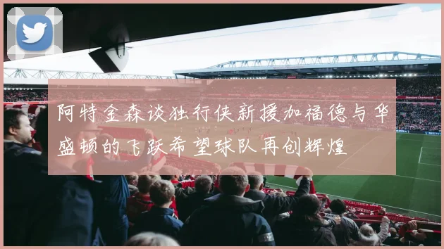 阿特金森谈独行侠新援加福德与华盛顿的飞跃希望球队再创辉煌