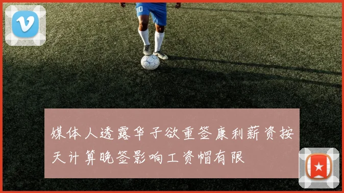 媒体人透露华子欲重签康利薪资按天计算晚签影响工资帽有限