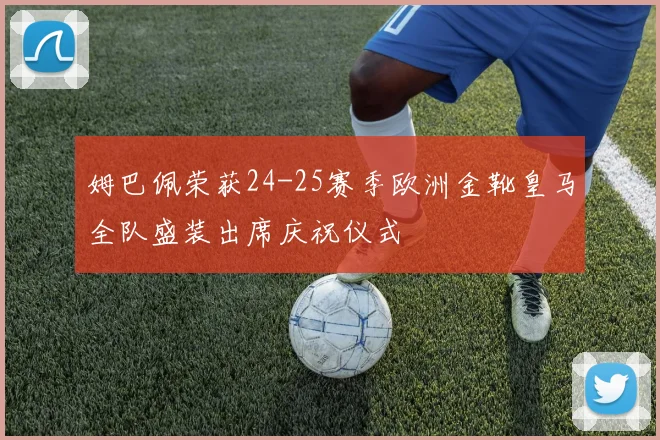 姆巴佩荣获24-25赛季欧洲金靴皇马全队盛装出席庆祝仪式