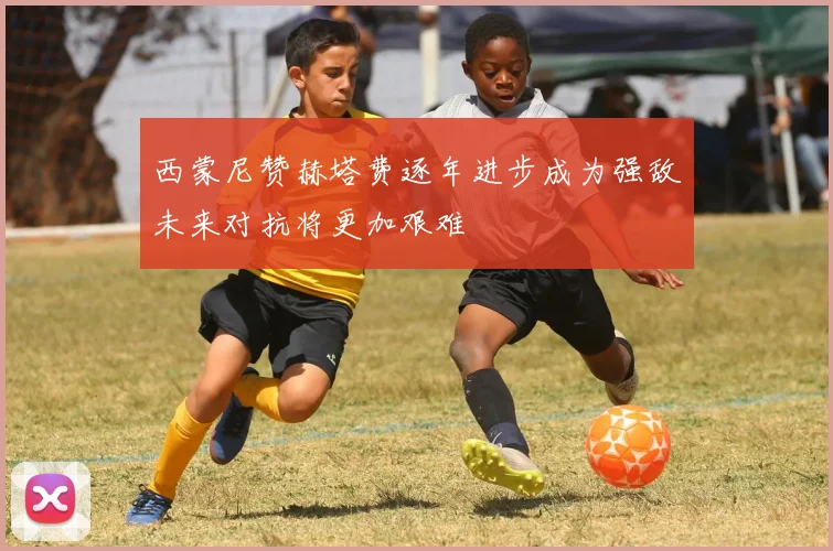 西蒙尼赞赫塔费逐年进步成为强敌未来对抗将更加艰难