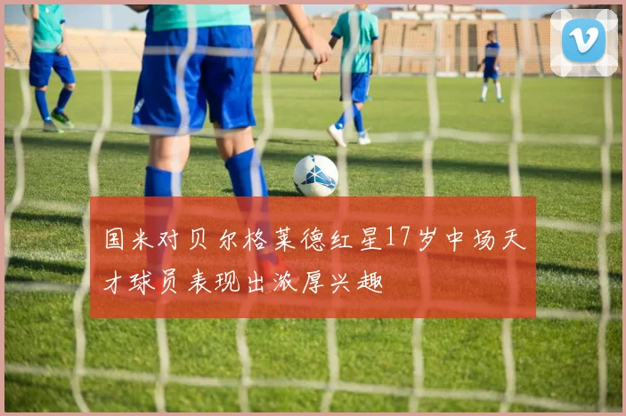 国米对贝尔格莱德红星17岁中场天才球员表现出浓厚兴趣