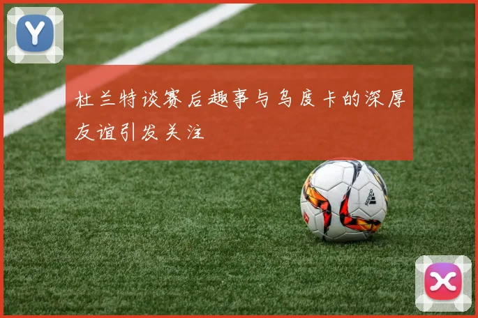 杜兰特谈赛后趣事与乌度卡的深厚友谊引发关注