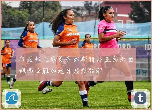 印尼归化球员齐尔斯特拉正式加盟佩西亚雅加达开启新征程