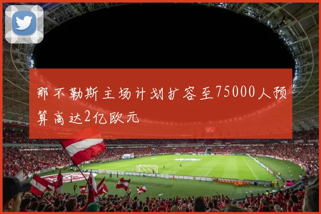 那不勒斯主场计划扩容至75000人预算高达2亿欧元