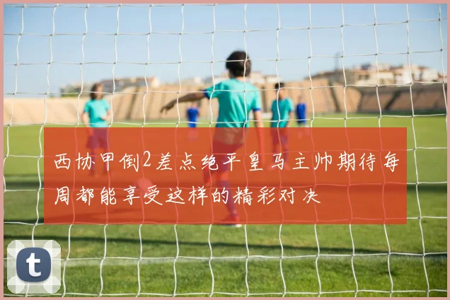 西协甲倒2差点绝平皇马主帅期待每周都能享受这样的精彩对决